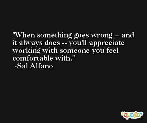 When something goes wrong -- and it always does -- you'll appreciate working with someone you feel comfortable with. -Sal Alfano