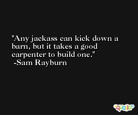 Any jackass can kick down a barn, but it takes a good carpenter to build one. -Sam Rayburn