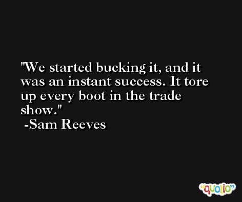 We started bucking it, and it was an instant success. It tore up every boot in the trade show. -Sam Reeves