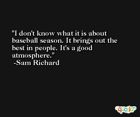 I don't know what it is about baseball season. It brings out the best in people. It's a good atmosphere. -Sam Richard