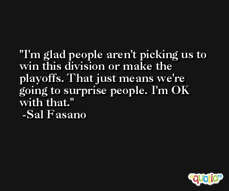 I'm glad people aren't picking us to win this division or make the playoffs. That just means we're going to surprise people. I'm OK with that. -Sal Fasano