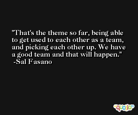 That's the theme so far, being able to get used to each other as a team, and picking each other up. We have a good team and that will happen. -Sal Fasano