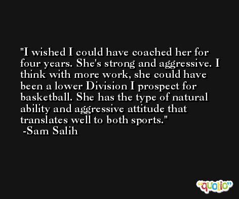 I wished I could have coached her for four years. She's strong and aggressive. I think with more work, she could have been a lower Division I prospect for basketball. She has the type of natural ability and aggressive attitude that translates well to both sports. -Sam Salih
