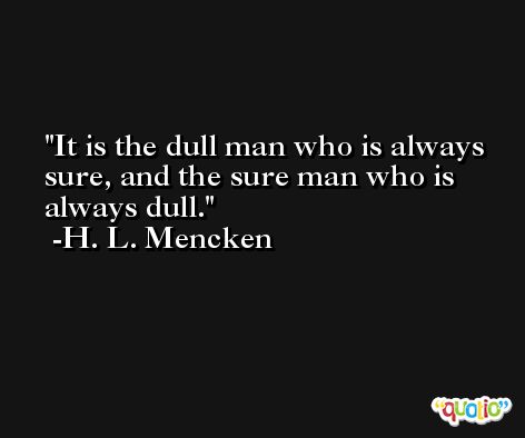 It is the dull man who is always sure, and the sure man who is always dull. -H. L. Mencken