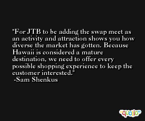 For JTB to be adding the swap meet as an activity and attraction shows you how diverse the market has gotten. Because Hawaii is considered a mature destination, we need to offer every possible shopping experience to keep the customer interested. -Sam Shenkus