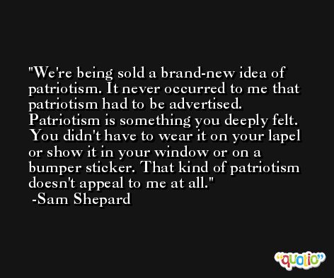 We're being sold a brand-new idea of patriotism. It never occurred to me that patriotism had to be advertised. Patriotism is something you deeply felt. You didn't have to wear it on your lapel or show it in your window or on a bumper sticker. That kind of patriotism doesn't appeal to me at all. -Sam Shepard