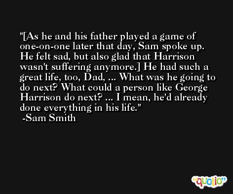 [As he and his father played a game of one-on-one later that day, Sam spoke up. He felt sad, but also glad that Harrison wasn't suffering anymore.] He had such a great life, too, Dad, ... What was he going to do next? What could a person like George Harrison do next? ... I mean, he'd already done everything in his life. -Sam Smith