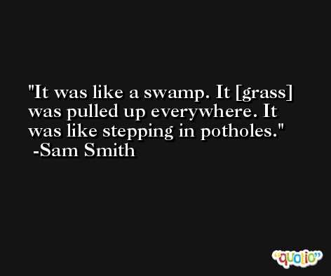 It was like a swamp. It [grass] was pulled up everywhere. It was like stepping in potholes. -Sam Smith