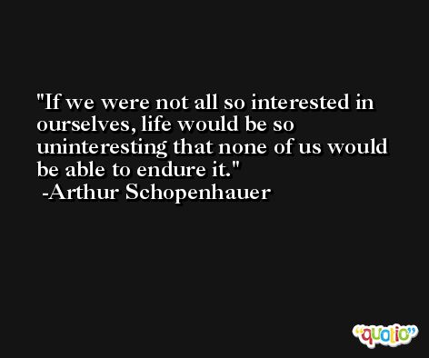 If we were not all so interested in ourselves, life would be so uninteresting that none of us would be able to endure it. -Arthur Schopenhauer
