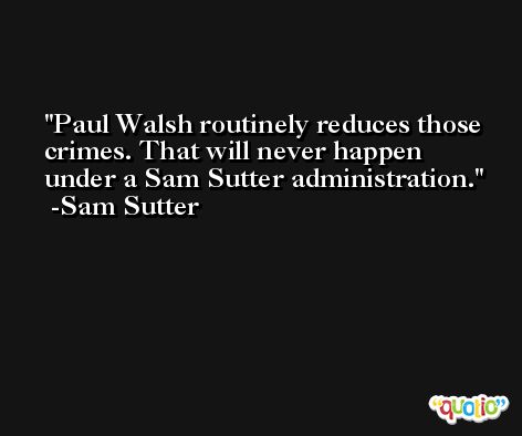 Paul Walsh routinely reduces those crimes. That will never happen under a Sam Sutter administration. -Sam Sutter