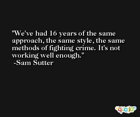 We've had 16 years of the same approach, the same style, the same methods of fighting crime. It's not working well enough. -Sam Sutter