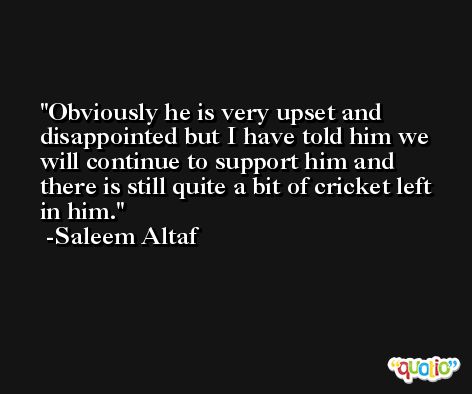 Obviously he is very upset and disappointed but I have told him we will continue to support him and there is still quite a bit of cricket left in him. -Saleem Altaf
