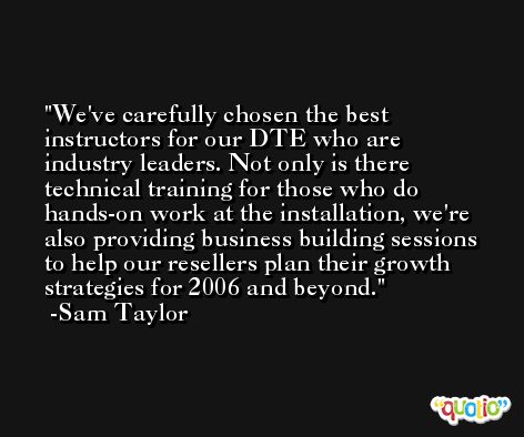 We've carefully chosen the best instructors for our DTE who are industry leaders. Not only is there technical training for those who do hands-on work at the installation, we're also providing business building sessions to help our resellers plan their growth strategies for 2006 and beyond. -Sam Taylor
