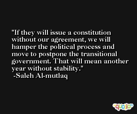 If they will issue a constitution without our agreement, we will hamper the political process and move to postpone the transitional government. That will mean another year without stability. -Saleh Al-mutlaq