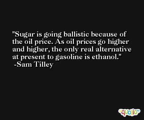 Sugar is going ballistic because of the oil price. As oil prices go higher and higher, the only real alternative at present to gasoline is ethanol. -Sam Tilley