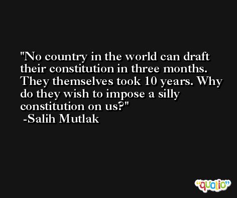 No country in the world can draft their constitution in three months. They themselves took 10 years. Why do they wish to impose a silly constitution on us? -Salih Mutlak