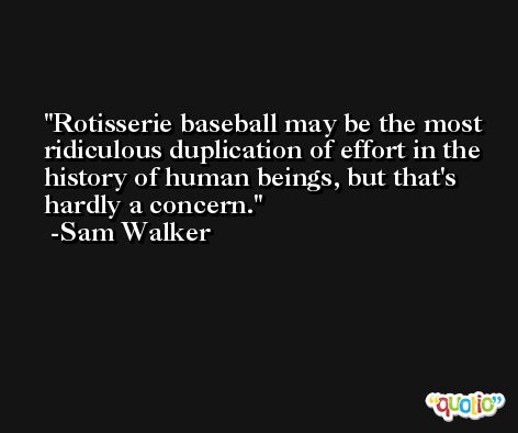 Rotisserie baseball may be the most ridiculous duplication of effort in the history of human beings, but that's hardly a concern. -Sam Walker
