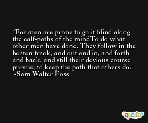 For men are prone to go it blind along the calf-paths of the mindTo do what other men have done. They follow in the beaten track, and out and in, and forth and back, and still their devious course pursue, to keep the path that others do. -Sam Walter Foss