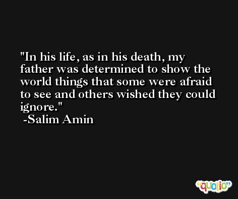 In his life, as in his death, my father was determined to show the world things that some were afraid to see and others wished they could ignore. -Salim Amin