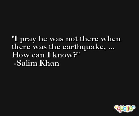 I pray he was not there when there was the earthquake, ... How can I know? -Salim Khan