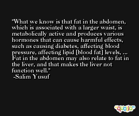What we know is that fat in the abdomen, which is associated with a larger waist, is metabolically active and produces various hormones that can cause harmful effects, such as causing diabetes, affecting blood pressure, affecting lipid [blood fat] levels, ... Fat in the abdomen may also relate to fat in the liver, and that makes the liver not function well. -Salim Yusuf