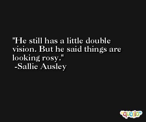 He still has a little double vision. But he said things are looking rosy. -Sallie Ausley