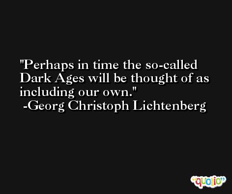 Perhaps in time the so-called Dark Ages will be thought of as including our own. -Georg Christoph Lichtenberg