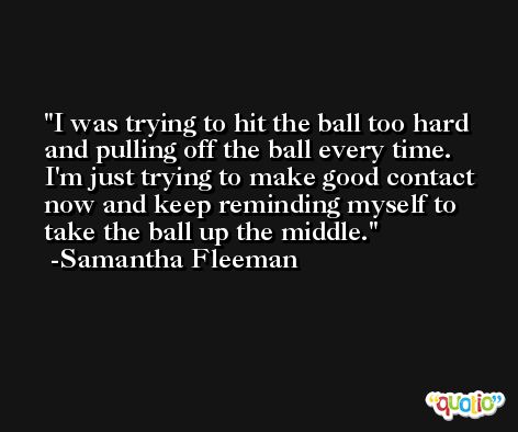 I was trying to hit the ball too hard and pulling off the ball every time. I'm just trying to make good contact now and keep reminding myself to take the ball up the middle. -Samantha Fleeman