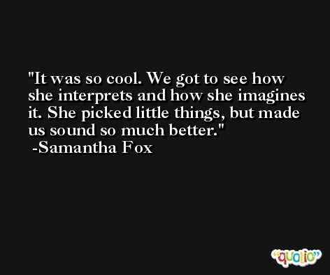 It was so cool. We got to see how she interprets and how she imagines it. She picked little things, but made us sound so much better. -Samantha Fox