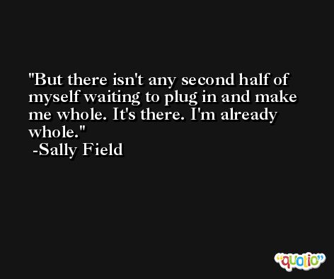 But there isn't any second half of myself waiting to plug in and make me whole. It's there. I'm already whole. -Sally Field