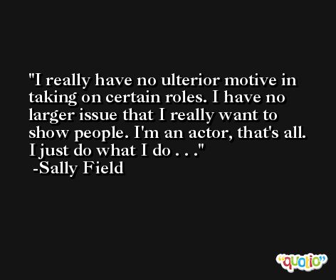 I really have no ulterior motive in taking on certain roles. I have no larger issue that I really want to show people. I'm an actor, that's all. I just do what I do . . . -Sally Field