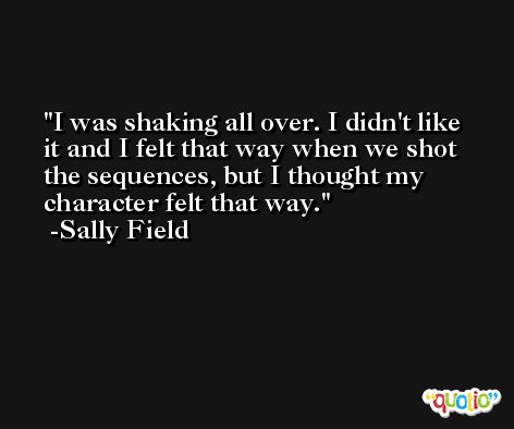 I was shaking all over. I didn't like it and I felt that way when we shot the sequences, but I thought my character felt that way. -Sally Field