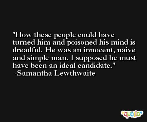 How these people could have turned him and poisoned his mind is dreadful. He was an innocent, naive and simple man. I supposed he must have been an ideal candidate. -Samantha Lewthwaite