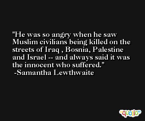 He was so angry when he saw Muslim civilians being killed on the streets of Iraq , Bosnia, Palestine and Israel -- and always said it was the innocent who suffered. -Samantha Lewthwaite