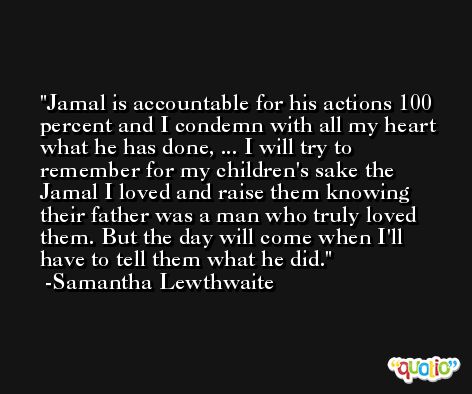 Jamal is accountable for his actions 100 percent and I condemn with all my heart what he has done, ... I will try to remember for my children's sake the Jamal I loved and raise them knowing their father was a man who truly loved them. But the day will come when I'll have to tell them what he did. -Samantha Lewthwaite