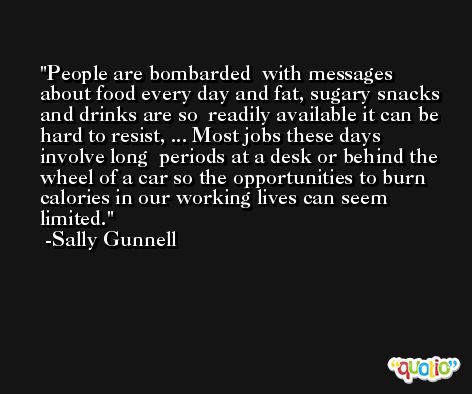 People are bombarded  with messages about food every day and fat, sugary snacks and drinks are so  readily available it can be hard to resist, ... Most jobs these days involve long  periods at a desk or behind the wheel of a car so the opportunities to burn  calories in our working lives can seem limited. -Sally Gunnell