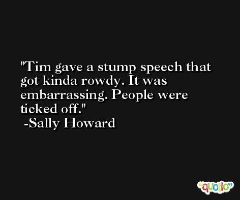 Tim gave a stump speech that got kinda rowdy. It was embarrassing. People were ticked off. -Sally Howard