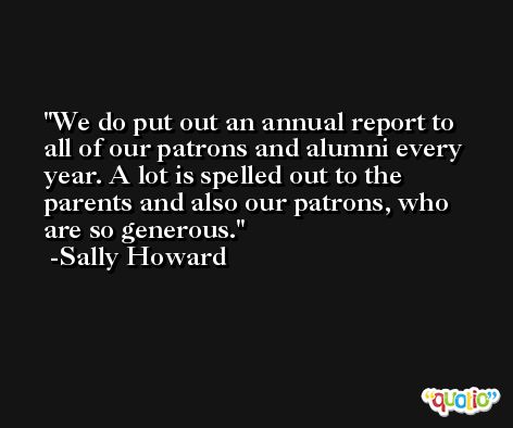 We do put out an annual report to all of our patrons and alumni every year. A lot is spelled out to the parents and also our patrons, who are so generous. -Sally Howard