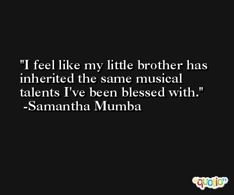 I feel like my little brother has inherited the same musical talents I've been blessed with. -Samantha Mumba