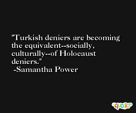 Turkish deniers are becoming the equivalent--socially, culturally--of Holocaust deniers. -Samantha Power
