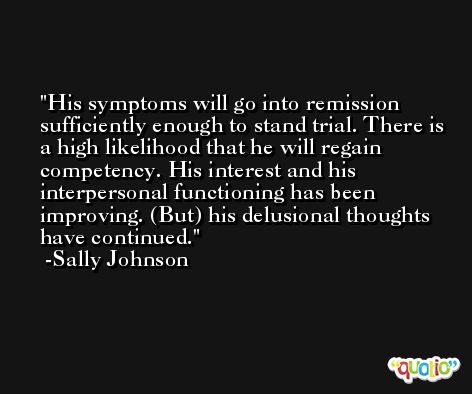 His symptoms will go into remission sufficiently enough to stand trial. There is a high likelihood that he will regain competency. His interest and his interpersonal functioning has been improving. (But) his delusional thoughts have continued. -Sally Johnson