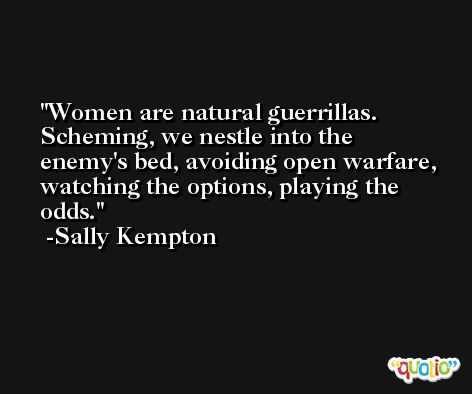 Women are natural guerrillas. Scheming, we nestle into the enemy's bed, avoiding open warfare, watching the options, playing the odds. -Sally Kempton