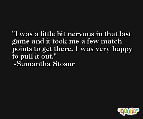 I was a little bit nervous in that last game and it took me a few match points to get there. I was very happy to pull it out. -Samantha Stosur