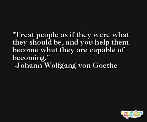 Treat people as if they were what they should be, and you help them become what they are capable of becoming. -Johann Wolfgang von Goethe