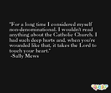 For a long time I considered myself non-denominational. I wouldn't read anything about the Catholic Church. I had such deep hurts and, when you're wounded like that, it takes the Lord to touch your heart. -Sally Mews