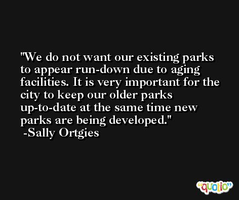 We do not want our existing parks to appear run-down due to aging facilities. It is very important for the city to keep our older parks up-to-date at the same time new parks are being developed. -Sally Ortgies