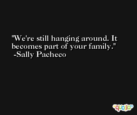 We're still hanging around. It becomes part of your family. -Sally Pacheco