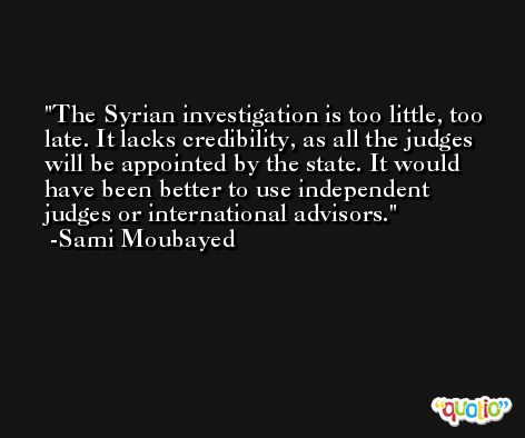 The Syrian investigation is too little, too late. It lacks credibility, as all the judges will be appointed by the state. It would have been better to use independent judges or international advisors. -Sami Moubayed