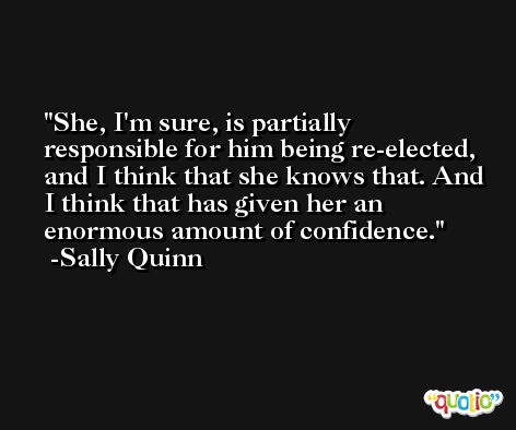 She, I'm sure, is partially responsible for him being re-elected, and I think that she knows that. And I think that has given her an enormous amount of confidence. -Sally Quinn