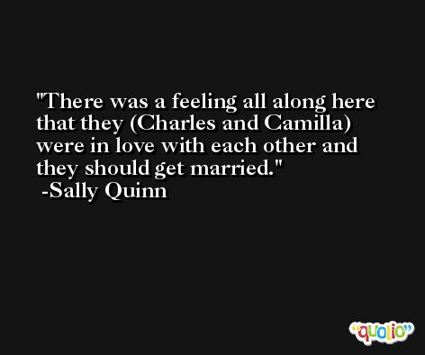 There was a feeling all along here that they (Charles and Camilla) were in love with each other and they should get married. -Sally Quinn
